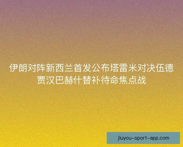 伊朗对阵新西兰首发公布塔雷米对决伍德贾汉巴赫什替补待命焦点战