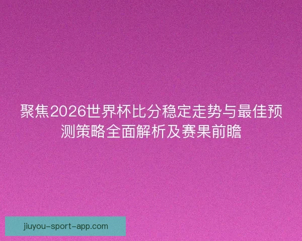 聚焦2026世界杯比分稳定走势与最佳预测策略全面解析及赛果前瞻